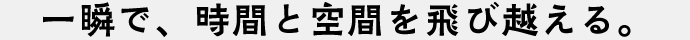 一瞬で、時間と空間を飛び越える。