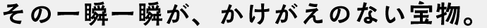 その一瞬一瞬が、かけがえのない宝物。